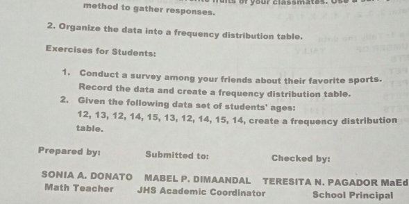 method to gather responses. 
2. Organize the data into a frequency distribution table. 
Exercises for Students: 
1. Conduct a survey among your friends about their favorite sports. 
Record the data and create a frequency distribution table. 
2. Given the following data set of students' ages:
12, 13, 12, 14, 15, 13, 12, 14, 15, 14, create a frequency distribution 
table. 
Prepared by: Submitted to: Checked by: 
SONIA A. DONATO MABEL P. DIMAANDAL TERESITA N. PAGADOR MaEd 
Math Teacher JHS Academic Coordinator School Principal