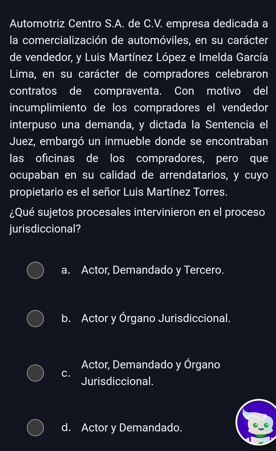 Automotriz Centro S.A. de C.V. empresa dedicada a
la comercialización de automóviles, en su carácter
de vendedor, y Luis Martínez López e Imelda García
Lima, en su carácter de compradores celebraron
contratos de compraventa. Con motivo del
incumplimiento de los compradores el vendedor
interpuso una demanda, y dictada la Sentencia el
Juez, embargó un inmueble donde se encontraban
las oficinas de los compradores, pero que
ocupaban en su calidad de arrendatarios, y cuyo
propietario es el señor Luis Martínez Torres.
¿Qué sujetos procesales intervinieron en el proceso
jurisdiccional?
a. Actor, Demandado y Tercero.
b. Actor y Órgano Jurisdiccional.
Actor, Demandado y Órgano
C.
Jurisdiccional.
d. Actor y Demandado.