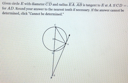 Given circle E with diameter overline CD and radius overline EA. overline AB is tangent to E at A. If CD=
for AD. Round your answer to the nearest tenth if necessary. If the answer cannot be 
determined, click "Cannot be determined."