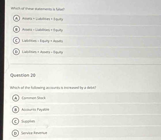 Which of these statements is false?
A Assets = Liabilities + Equity
B  Assets - Liabilities = Equity
C Liabilities - Equity = Assets
D Liabilities = Assets - Equity
Question 20
Which of the following accounts is increased by a debit?
A Common Stock
BAccounts Payable
C Supplies
D Service Revenue