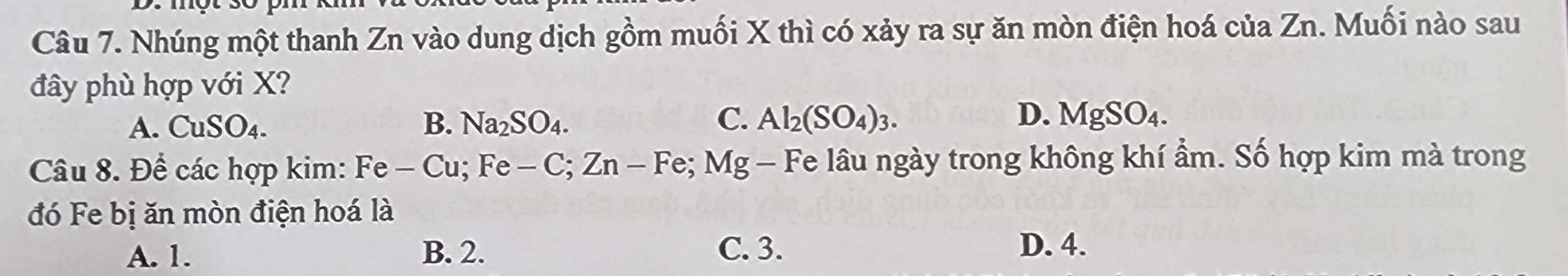 Nhúng một thanh Zn vào dung dịch gồm muối X thì có xảy ra sự ăn mòn điện hoá của Zn. Muối nào sau
đây phù hợp với X?
C.
D.
A. CuSO_4. B. Na_2SO_4. Al_2(SO_4)_3. MgSO_4. 
Câu 8. Để các hợp kim: F Fe-Cu; Fe-C; Zn-Fe; Mg - Fe lâu ngày trong không khí ẩm. Số hợp kim mà trong
đó Fe bị ăn mòn điện hoá là
A. 1. B. 2. C. 3. D. 4.