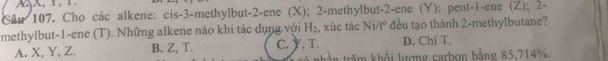 Cho các alkene: cis -3 -methylbut -2 -ene (X); 2 -methylbut -2 -ene (Y); pent -1 -ene (Z); 2 -
methylbut -1 -ene (T). Những alkene nào khi tác dụng với H_2 , xúc tác Ni/tº đều tạo thành 2 -methylbutane?
A. X, Y, Z. B. Z, T. C. Y, T. D. Chi T.
nhần trăm khối lượng carbon bằng 85, 714%,