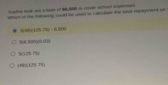 Sophia took out a loan of $6,500 to cover school experses
Which of the following could be used to calculate the total repayment on
5(48)(125.75)-6,500
5(6,500)(0.03)
5(125.75)
(48)(125.75)