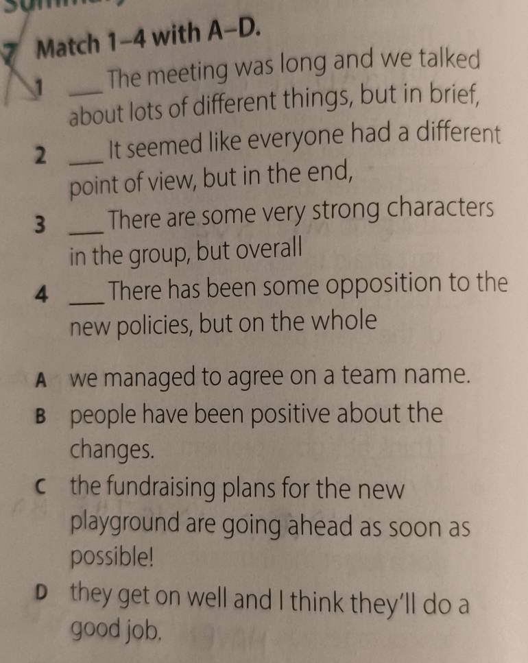 sun
7 Match 1-4 with A-D.
1 _The meeting was long and we talked
about lots of different things, but in brief,
2 _It seemed like everyone had a different
point of view, but in the end,
3 _There are some very strong characters
in the group, but overall
4 _There has been some opposition to the
new policies, but on the whole
A we managed to agree on a team name.
B people have been positive about the
changes.
c the fundraising plans for the new
playground are going ahead as soon as
possible!
D they get on well and I think they’ll do a
good job.