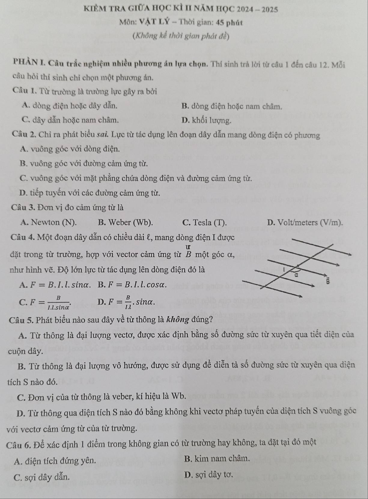 KIÈM TRA GIữA HọC kÌ II năM họC 2024 - 2025
Môn: VẠT LÝ - Thời gian: 45 phút
(Không kể thời gian phát đề)
PHÀN I. Câu trắc nghiệm nhiều phương án lựa chọn. Thí sinh trả lời từ câu 1 đến câu 12. Mỗi
câu hỏi thí sinh chỉ chọn một phương án.
Câu 1. Từ trường là trường lực gây ra bởi
A. dòng điện hoặc dây dẫn. B. dòng điện hoặc nam châm.
C. dây dẫn hoặc nam châm. D. khối lượng.
Câu 2. Chỉ ra phát biểu sai. Lực từ tác dụng lên đoạn dây dẫn mang dòng điện có phương
A. vuông góc với dòng điện.
B. vuông góc với đường cảm ứng từ.
C. vuông góc với mặt phẳng chứa dòng điện và đường cảm ứng từ.
D. tiếp tuyến với các đường cảm ứng từ.
Câu 3. Đơn vị đo cảm ứng từ là
A. Newton (N). B. Weber (Wb). C. Tesla (T). D. Volt/meters (V/m).
Câu 4. Một đoạn dây dẫn có chiều dài l, mang dòng điện I được
u
đặt trong từ trường, hợp với vector cảm ứng từ B một góc α,
như hình vẽ. Độ lớn lực từ tác dụng lên dòng điện đó là
A. F=B.I.l.sin alpha B. F=B.I. l.cosα.
C. F= B/I.l.sin alpha  . D. F= B/I.l . sina.
Câu 5. Phát biểu nào sau đây về từ thông là không đúng?
A. Từ thông là đại lượng vectơ, được xác định bằng số đường sức từ xuyên qua tiết diện của
cuộn dây.
B. Từ thông là đại lượng vô hướng, được sử dụng để diễn tả số đường sức từ xuyên qua diện
tích S nào đó.
C. Đơn vị của từ thông là veber, kí hiệu là Wb.
D. Từ thông qua diện tích S nào đó bằng không khi vectơ pháp tuyến của diện tích S vuông góc
với vectơ cảm ứng từ của từ trường.
Câu 6. Để xác định 1 điểm trong không gian có từ trường hay không, ta đặt tại đó một
A. điện tích đứng yên.
B. kim nam châm.
C. sợi dây dẫn. D. sợi dây tơ.