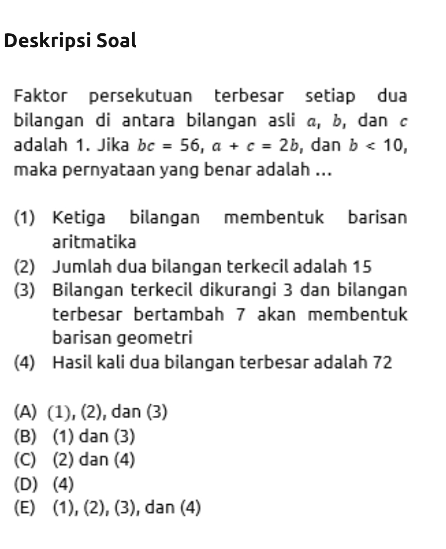 Deskripsi Soal
Faktor persekutuan terbesar setiap dua
bilangan di antara bilangan asli a, b, dan c
adalah 1. Jika bc=56, a+c=2b , dan b<10</tex>, 
maka pernyataan yang benar adalah ...
(1) Ketiga bilangan membentuk barisan
aritmatika
(2) Jumlah dua bilangan terkecil adalah 15
(3) Bilangan terkecil dikurangi 3 dan bilangan
terbesar bertambah 7 akan membentuk
barisan geometri
(4) Hasil kali dua bilangan terbesar adalah 72
(A) (1), (2), dan (3)
(B) (1) dan (3)
(C) (2) dan (4)
(D) (4)
(E) (1), (2), ( 3 , dan (4)