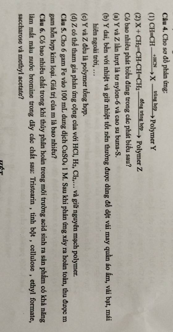 Cho sơ đồ phản ứng:
(1) CHequiv CHxrightarrow HCNXto tringhphi p olymer Y
(2) X+CH_2=CH-CH=CH_2 đồng trùng hợp Polymer Z
Có bao nhiêu phát biểu đúng trong các phát biểu sau?
(a) Y và Z lần lượt là tơ nylon-6 và cao su buna-S.
(b) Y dai, bền với nhiệt và giữ nhiệt tốt nên thường được dùng để dệt vải may quần áo ấm, vải bạt, mái
hiên ngoài trời, …
(c) Y và Z đều là polymer tổng hợp.
(d) Z có thể tham gia phản ứng cộng của với 1 HCl, H_2, Cl_2, .. và giữ nguyên mạch polymer.
Câu 5. Cho 6 gam Fe vào 100 mL dung dịch CuSO₄ 1 M. Sau khi phản ứng xảy ra hoàn toàn, thu được m
gam hỗn hợp kim loại. Giá trị của m là bao nhiêu?
Câu 6. Có bao nhiêu chất trong khi thủy phân hoàn trong môi trường acid sinh ra sản phẩm có khả năng
làm mất màu nước bromine trong dãy các chất sau: Tristearin , tinh bột , cellulose , ethyl formate,
saccharose và methyl acetate?
Hét