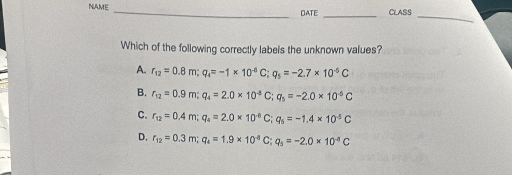 NAME
_
_DATE _CLASS
Which of the following correctly labels the unknown values?
A. r_12=0.8m; q_4=-1* 10^(-8)C; q_5=-2.7* 10^(-5)C
B. r_12=0.9m; q_4=2.0* 10^(-8)C; q_5=-2.0* 10^(-5)C
C. r_12=0.4m; q_4=2.0* 10^(-8)C; q_5=-1.4* 10^(-5)C
D. r_12=0.3m; q_4=1.9* 10^(-8)C; q_5=-2.0* 10^(-8)C