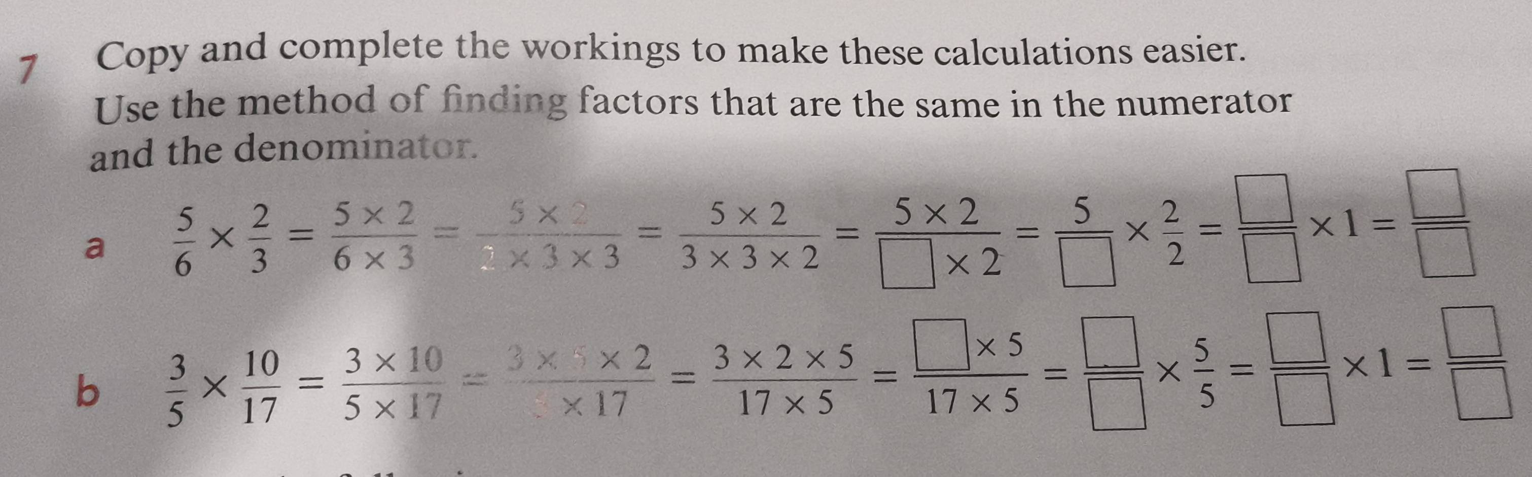 Copy and complete the workings to make these calculations easier. 
Use the method of finding factors that are the same in the numerator 
and the denominator. 
a  5/6 *  2/3 = (5* 2)/6* 3 = (5* 2)/3* 3* 3 = (5* 2)/3* 3* 2 = (5* 2)/□ * 2 = 5/□  *  2/2 = □ /□  * 1= □ /□  
b  3/5 *  10/17 = (3* 10)/5* 17 = (3* 5* 2)/* 17 = (3* 2* 5)/17* 5 = (□ * 5)/17* 5 = □ /□  *  5/5 = □ /□  * 1= □ /□  