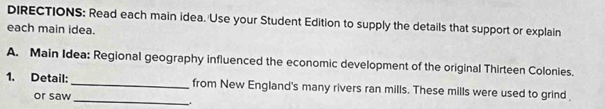 DIRECTIONS: Read each main idea. Use your Student Edition to supply the details that support or explain 
each main idea. 
A. Main Idea: Regional geography influenced the economic development of the original Thirteen Colonies. 
1. Detail: __from New England's many rivers ran mills. These mills were used to grind 
or saw 
.