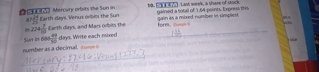 SE V Mercury orbits the Sun in 10. S M Last week, a share of stock 
87 7 24/25  Earth days. Venus orbits the Sun gained a total of 1.64 points. Express this 
gain as a mixed number in simplest an o 
in 224 7/10  Earth days, and Mars orbits the form. (Example 4) 
ucto. 
Sun in 686 49/50  days. Write each mixed 
é usar 
number as a decimal. (Example 6) 
_