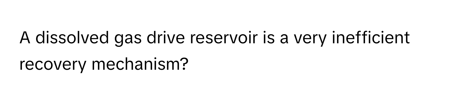 A dissolved gas drive reservoir is a very inefficient recovery mechanism?