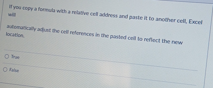 will
If you copy a formula with a relative cell address and paste it to another cell, Excel
automatically adjust the cell references in the pasted cell to reflect the new
location.
True
False