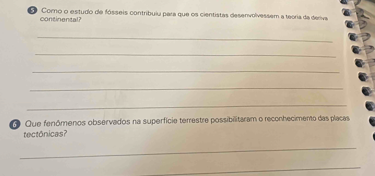 Como o estudo de fósseis contribuiu para que os cientistas desenvolvessem a teoria da deriva 
continental? 
_ 
_ 
_ 
_ 
_ 
6 Que fenômenos observados na superfície terrestre possibilitaram o reconhecimento das placas 
tectônicas? 
_ 
_