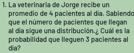 La veterinaria de Jorge recibe un 
promedio de 4 pacientes al día. Sabiendo 
que el número de pacientes que llegan 
al día sigue una distribución.¿ Cuál es la 
probabilidad que lleguen 3 pacientes al 
día?