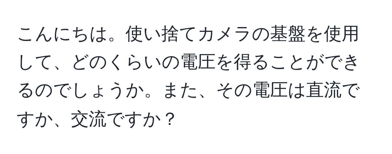 こんにちは。使い捨てカメラの基盤を使用して、どのくらいの電圧を得ることができるのでしょうか。また、その電圧は直流ですか、交流ですか？