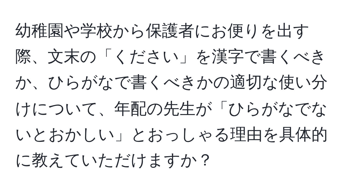 幼稚園や学校から保護者にお便りを出す際、文末の「ください」を漢字で書くべきか、ひらがなで書くべきかの適切な使い分けについて、年配の先生が「ひらがなでないとおかしい」とおっしゃる理由を具体的に教えていただけますか？