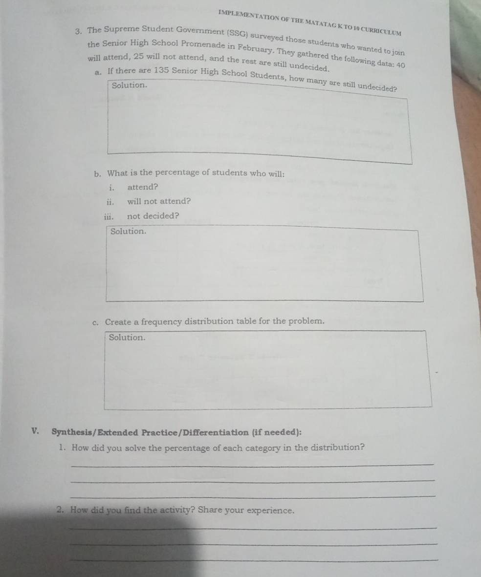 IMPLEMENTATION OF THE MATATAG K TO 10 CURRICULUM 
3. The Supreme Student Government (SSG) surveyed those students who wanted to join 
the Senior High School Promenade in February. They gathered the following data: 40
will attend, 25 will not attend, and the rest are still undecided 
a. If there are 135 Senior High School Students, how many are still undecided? 
Solution. 
b. What is the percentage of students who will: 
i. attend? 
ii. will not attend? 
ii. not decided? 
Solution. 
c. Create a frequency distribution table for the problem. 
Solution. 
V. Synthesis/Extended Practice/Differentiation (if needed): 
1. How did you solve the percentage of each category in the distribution? 
_ 
_ 
_ 
2. How did you find the activity? Share your experience. 
_ 
_ 
_