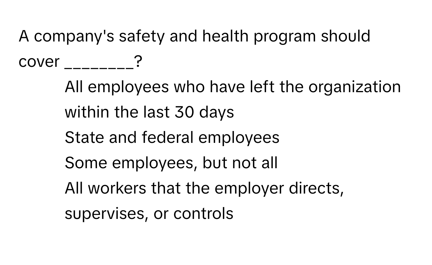 A company's safety and health program should cover ________?

1) All employees who have left the organization within the last 30 days
2) State and federal employees
3) Some employees, but not all
4) All workers that the employer directs, supervises, or controls