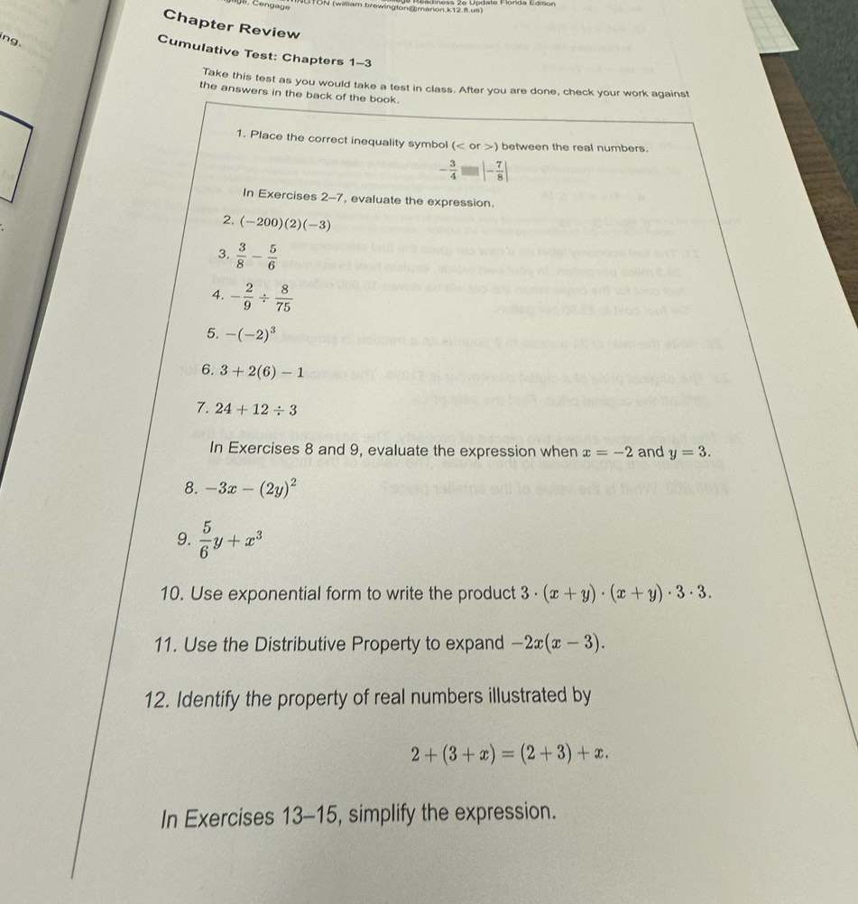 TUN (william brewington@marion k12 f us) 
Chapter Review 
ng. 
Cumulative Test: Chapters 1-3 
Take this test as you would take a test in class. After you are done, check your work against 
the answers in the back of the book. 
1. Place the correct inequality symbol ( or ) between the real numbers.
- 3/4 = |- 7/8 |
In Exercises 2-7, evaluate the expression. 
2, (-200)(2)(-3)
3.  3/8 - 5/6 
4. - 2/9 /  8/75 
5. -(-2)^3
6. 3+2(6)-1
7. 24+12/ 3
In Exercises 8 and 9, evaluate the expression when x=-2 and y=3. 
8. -3x-(2y)^2
9.  5/6 y+x^3
10. Use exponential form to write the product 3· (x+y)· (x+y)· 3· 3. 
11. Use the Distributive Property to expand -2x(x-3). 
12. Identify the property of real numbers illustrated by
2+(3+x)=(2+3)+x. 
In Exercises 1 3-15, simplify the expression.