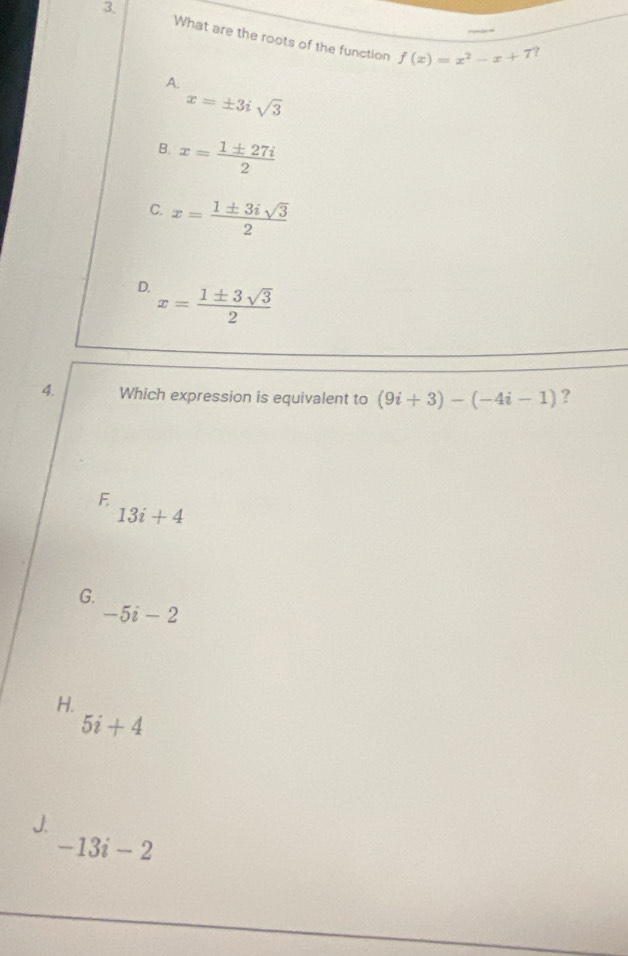 3, What are the roots of the function
f(x)=x^2-x+7 ?
A.
x=± 3isqrt(3)
B. x= 1± 27i/2 
C. x= 1± 3isqrt(3)/2 
D. x= 1± 3sqrt(3)/2 
4. Which expression is equivalent to (9i+3)-(-4i-1) ?
E
13i+4
G.
-5i-2
H.
5i+4
J.
-13i-2