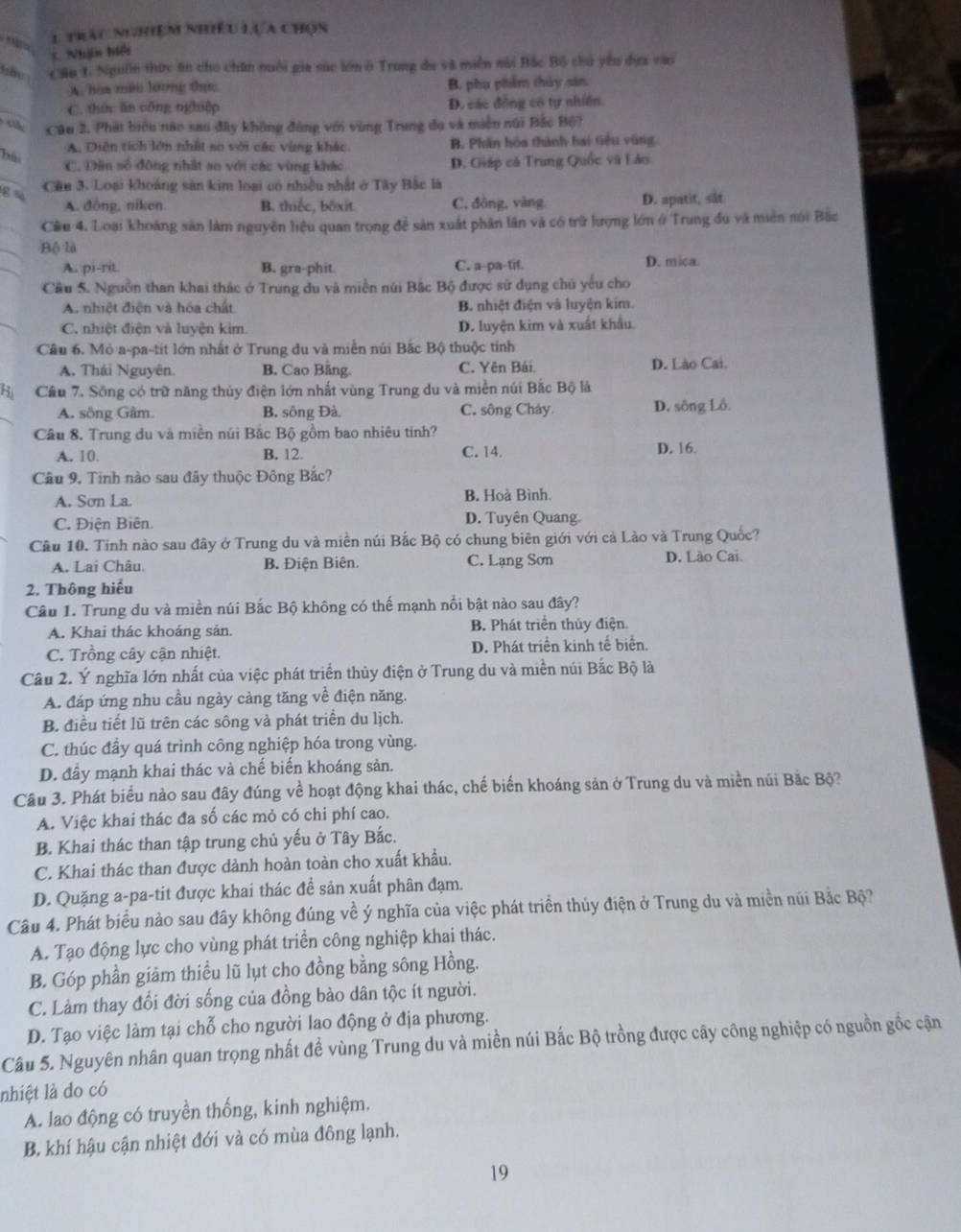 Mto
l trác nghiệm nhiều lựa chọn
5. Nhận hiệi
Cầu 1. Ngườn thức tin cho chăn nuôi gia súc lớn ở Trung du và miền nài Bắc Bộ chủ yêu dựa vào
A. hoa màu lương tực B. phụ phẩm thủy sản
C. thức ăn công nghiệp D. các đồng có tự nhiên
C Câu 2. Phát biệu nào sau đây không đùng với vùng Trung đu và miền núi Bắc Bộ?
A. Diện tích lớn nhất so với các vùng khác B. Phân hóa thành hai tiêu vũng
hải
C. Dân số đông thất ao với các vùng khác D. Giáp cả Trung Quốc và Láo
g  Cầu 3. Loại khoảng sản kim loại có nhiều nhật ở Tây Bắc là
A. đông, niken. B. thiếc, bốxit. C. đòng, vàng D. apatit, sắt
Cầu 4. Loại khoảng sản làm nguyên liệu quan trọng để sản xuất phân lần và có trữ lượng lớn ở Trung đu và miền núi Bắc
Bộ là
A. pi-rit. B. gra-phit C. a-pa-tit. D. mica
Cầu 5. Nguồn than khai thác ở Trung du và miền núi Bắc Bộ được sử dụng chủ yếu cho
A. nhiệt điện và hóa chất B nhiệt điện và luyện kim.
C. nhiệt điện và luyện kim. D. luyện kim và xuất khẩu
Cầu 6. Mỏ a-pa-tit lớn nhất ở Trung du và miền núi Bắc Bộ thuộc tỉnh
A. Thái Nguyên. B. Cao Bằng. C. Yên Bái. D. Lào Cai.
Cầu 7. Sông có trữ năng thủy điện lớn nhất vùng Trung du và miền núi Bắc Bộ là
A. sông Gâm. B. sông Đà. C. sông Chảy D, sông Lồ.
Câu 8. Trung du và miền núi Bắc Bộ gồm bao nhiêu tinh?
A. 10. B. 12. C. 14. D. 16.
Câu 9. Tinh nào sau đây thuộc Đông Bắc?
A. Sơn La. B. Hoà Bình.
C. Điện Biên. D. Tuyên Quang.
Cầu 10. Tinh nào sau đây ở Trung du và miền núi Bắc Bộ có chung biên giới với cả Lào và Trung Quốc?
A. Lai Châu. B. Điện Biên. C. Lạng Sơn D. Lão Cai.
2. Thông hiểu
Câu 1. Trung du và miền núi Bắc Bộ không có thế mạnh nổi bật nào sau đây?
A. Khai thác khoảng sản B. Phát triển thủy điện.
C. Trồng cây cận nhiệt. D. Phát triển kinh tế biển.
Câu 2. Ý nghĩa lớn nhất của việc phát triển thủy điện ở Trung du và miền núi Bắc Bộ là
A. đáp ứng nhu cầu ngày càng tăng về điện năng.
B. điều tiết lũ trên các sông và phát triển du lịch.
C. thúc đầy quá trình công nghiệp hóa trong vùng.
D. đầy mạnh khai thác và chế biến khoáng sản.
Câu 3. Phát biểu nào sau đây đúng về hoạt động khai thác, chế biến khoáng sản ở Trung du và miền núi Bắc Bộ?
A. Việc khai thác đa số các mỏ có chi phí cao.
B. Khai thác than tập trung chủ yếu ở Tây Bắc.
C. Khai thác than được dành hoàn toàn cho xuất khẩu.
D. Quặng a-pa-tit được khai thác đề sản xuất phân đạm.
Câu 4. Phát biểu nào sau đây không đúng về ý nghĩa của việc phát triển thủy điện ở Trung du và miền núi Bắc Bộ
A. Tạo động lực cho vùng phát triển công nghiệp khai thác.
B. Góp phần giảm thiều lũ lụt cho đồng bằng sông Hồng.
C. Làm thay đổi đời sống của đồng bào dân tộc ít người.
D. Tạo việc làm tại chỗ cho người lao động ở địa phương.
Câu 5. Nguyên nhân quan trọng nhất để vùng Trung du và miền núi Bắc Bộ trồng được cây công nghiệp có nguồn gốc cận
nhiệt là do có
A. lao động có truyền thống, kinh nghiệm.
B. khí hậu cận nhiệt đới và có mùa đông lạnh.
19