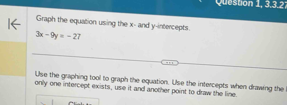 Question 1, 3.3.27 
Graph the equation using the x - and y-intercepts.
3x-9y=-27
Use the graphing tool to graph the equation. Use the intercepts when drawing the 
only one intercept exists, use it and another point to draw the line.