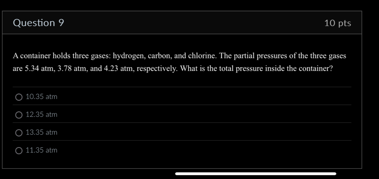 A container holds three gases: hydrogen, carbon, and chlorine. The partial pressures of the three gases
are 5.34 atm, 3.78 atm, and 4.23 atm, respectively. What is the total pressure inside the container?
10.3^5 5 atm
12.35 atm I
133 5 atm
11.35 atm