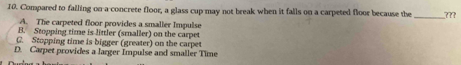 Compared to falling on a concrete floor, a glass cup may not break when it falls on a carpeted floor because the _???
A. The carpeted floor provides a smaller Impulse
B. Stopping time is littler (smaller) on the carpet
C. Stopping time is bigger (greater) on the carpet
D. Carpet provides a larger Impulse and smaller Time