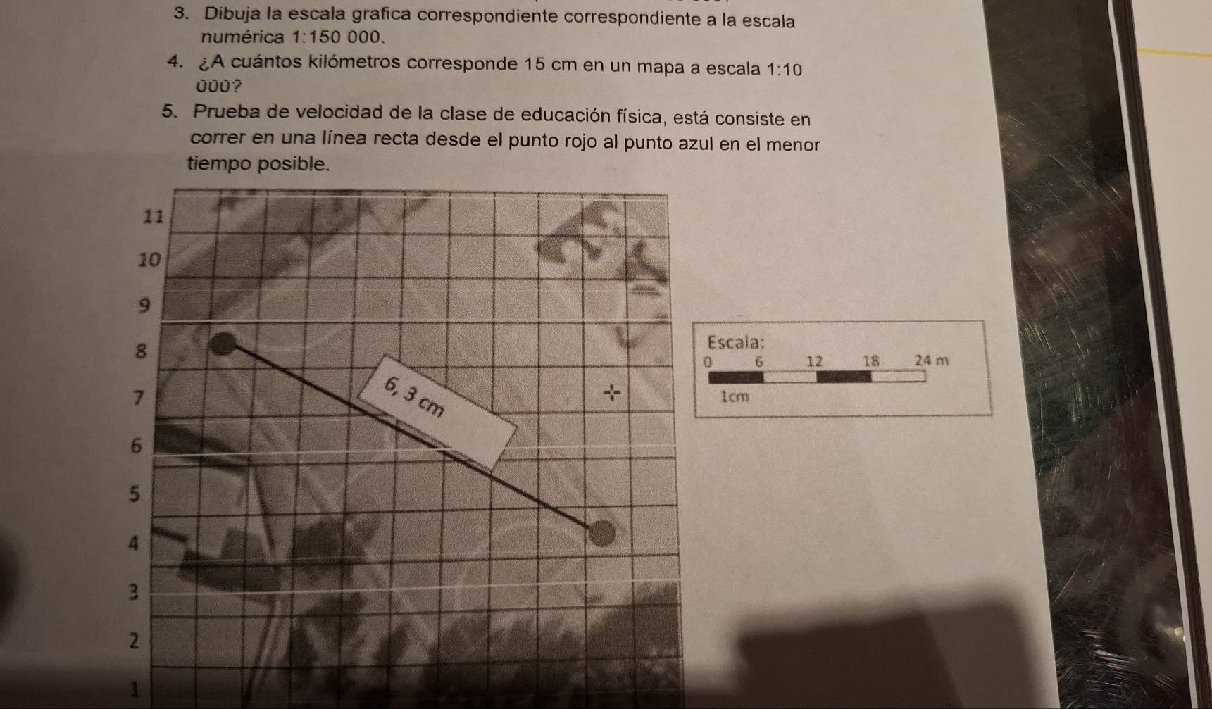 Dibuja la escala grafica correspondiente correspondiente a la escala 
numérica 1:150 000
4. A cuántos kilómetros corresponde 15 cm en un mapa a escala 1:10
000? 
5. Prueba de velocidad de la clase de educación física, está consiste en 
correr en una línea recta desde el punto rojo al punto azul en el menor 
tiempo posible. 
Escala:
0 6 12 18 24 m
1cm
1