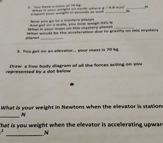 You have a mass of 70 kg. 
What is your weight on earth where g=9.8m/s^2 _ N
(report your weight in pounds as well _1b 
Now you go to a mystery planet 
And get on a scale, you now weigh 925 N
What is your mass on this mystery planet_ 
What would be the acceleration due to gravity on this mystery 
planet_ 
3. You get on an elevator... your mass is 70 kg
Draw a free body diagram of all the forces acting on you 
represented by a dot below 
What is your weight in Newtons when the elevator is station: 
_N 
What is you weight when the elevator is accelerating upware^2
_N