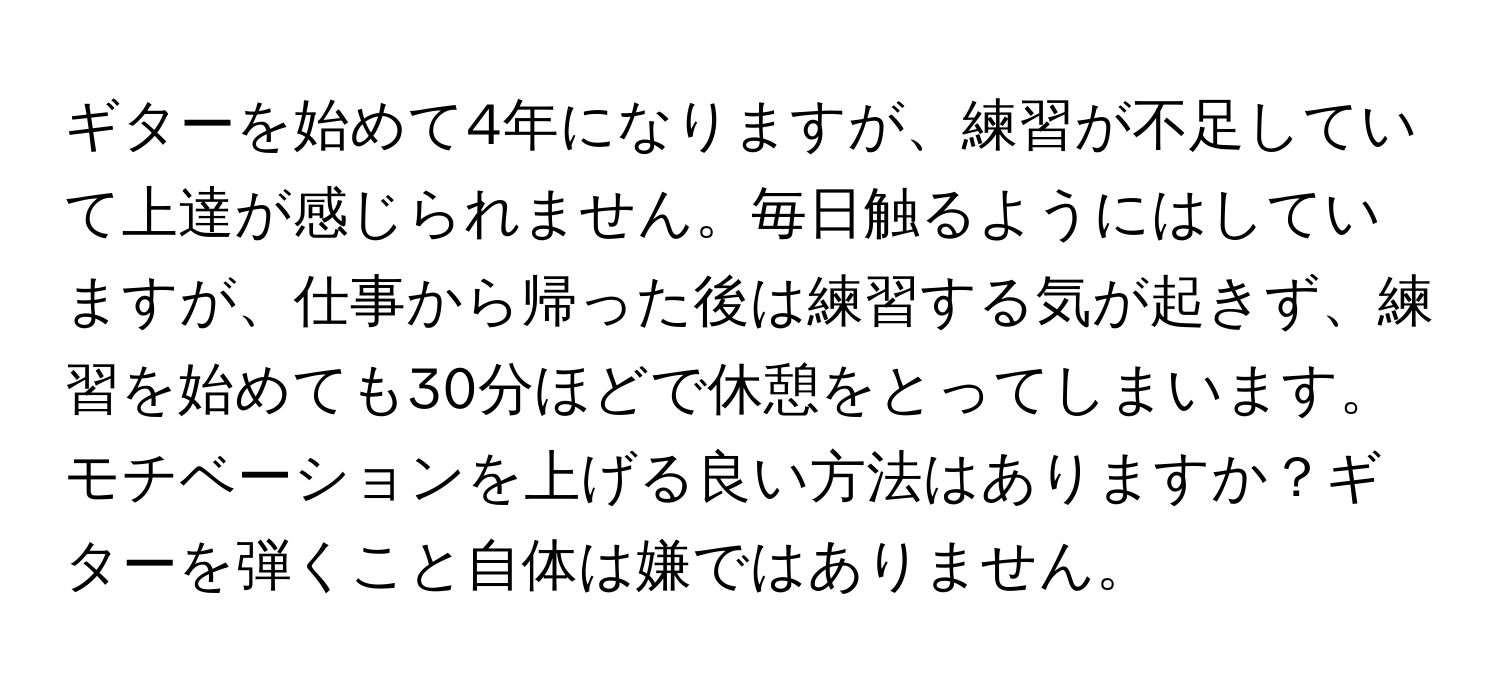 ギターを始めて4年になりますが、練習が不足していて上達が感じられません。毎日触るようにはしていますが、仕事から帰った後は練習する気が起きず、練習を始めても30分ほどで休憩をとってしまいます。モチベーションを上げる良い方法はありますか？ギターを弾くこと自体は嫌ではありません。