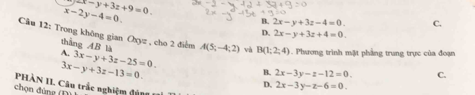 zx-y+3z+9=0.
x-2y-4=0.
B. 2x-y+3z-4=0. C.
D. 2x-y+3z+4=0. 
Câu 12: Trong không gian Oxyz , cho 2 điểm A(5;-4;2) và B(1;2;4). Phương trình mặt phẳng trung trực của đoạn
A. 3x-y+3z-25=0. 
thằng AB là B. 2x-3y-z-12=0.
3x-y+3z-13=0.
C.
D、 2x-3y-z-6=0. 
PHÀN II. Câu trắc nghiệm đún 
chọn đúng (Đ)