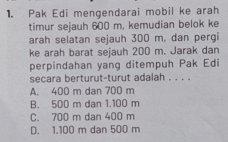 Pak Edi mengendarai mobil ke arah
timur sejauh 600 m, kemudian belok ke
arah selatan sejauh 300 m, dan pergi
ke arah barat sejauh 200 m. Jarak dan
perpindahan yang ditempuh Pak Edi
secara berturut-turut adalah . . . .
A. 400 m dan 700 m
B. 500 m dan 1.100 m
C. 700 m dan 400 m
D. 1.100 m dan 500 m