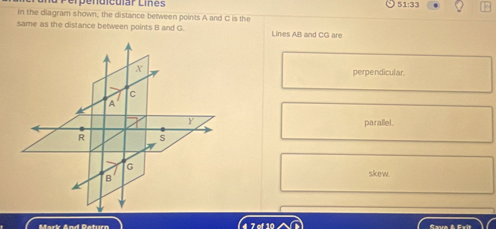 Perpendicular Liñes 51:33
In the diagram shown; the distance between points A and C is the
same as the distance between points B and G. Lines AB and CG are
perpendicul ar.
parallel .
skew.
Mark And Return 7 of 10 Save & Evit