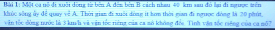 Một ca nô đi xuôi dòng từ bên A đên bên B cách nhau 40 km sau đó lại đi ngược trên 
khúc sông ấy để quay về A. Thời gian đi xuôi dòng ít hơn thời gian đi ngược đòng là 20 phút, 
vận tốc dòng nước là 3 km/h và vận tốc riêng của ca nô không đổi. Tính vận tốc riêng của ca nổ?