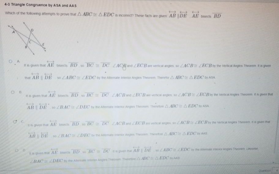 4-3 Triangle Congruence by ASA and AAS
Which of the following attempts to prove that △ ABC≌ △ EDC is incorrect? These facts are given. overleftrightarrow AB||overleftrightarrow DE.overleftrightarrow AE bisects overline BD
A overleftrightarrow AE bisects overline BD s0 overline BC≌ overline DC∠ ACB and ∠ ECB are vertical angles. so∠ ACB≌ ∠ ECB by the Vertical Angles Theorem. It is given
It is given that
that overleftrightarrow ABparallel overleftrightarrow DE so ∠ ABC≌ ∠ EDC by the Alternate Interior Angles Theorem. Therefor △ ABC≌ △ EDC by ASA
B overleftrightarrow AE bisects overline BDsooverline BC≌ overline DC∠ ACB and ∠ ECB are vertical angles. so∠ ACB≌ ∠ ECB by the Vertical Angles Theorem. It is given that
It is given that
overleftrightarrow AB||overleftrightarrow (DE)°,so∠ BAC≌ ∠ DEC by the Alternate interior Angles Theorem. Therefore △ ABC≌ △ EDC by ASA
C. overleftrightarrow AE bisects overline BD.sooverline BC≌ overline DC∠ ACB and ∠ ECB are vertical angles. so∠ ACB≌ ∠ ECB by the Vertical Angles Theorem. It is given that
It is given that
overleftrightarrow ABparallel overleftrightarrow DE .so∠ BAC≌ ∠ DEC by the Altemate Interior Angles Theorem. Therefore △ ABC≌ △ EDC by AAS
D overleftrightarrow AE bisects overline BD so overline BC≌ overline DC It is given that overleftrightarrow ABparallel overleftrightarrow DE,so∠ ABC≌ ∠ EDC by the Alternate Interior Angles Theorem Likewise.
It is given that
∠ BAC≌ ∠ DEC by the Alternate Interor Angies Theorem. Therefore △ ABC≌ △ EDC by AAS
Question 4