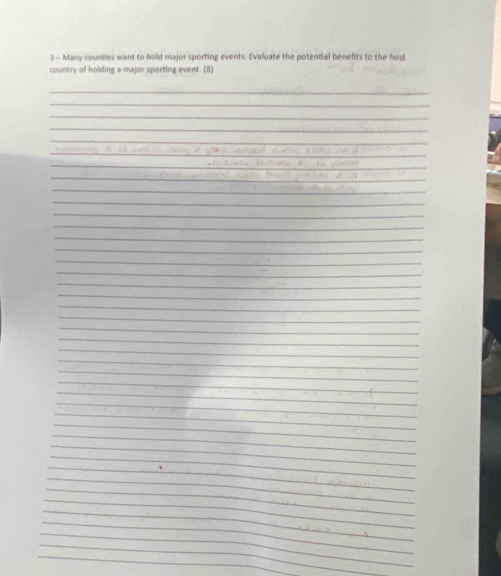 Many counties want to hold major sporting events. Evaluate the potential benefits to the host 
country of holding a major sporting event. (8) 
_ 
_ 
_ 
_ 
_ 
_ 
_ 
_ 
_ 
_ 
_ 
_ 
_ 
_ 
_ 
_ 
_ 
_ 
_ 
_ 
_ 
_ 
_ 
_ 
_ 
_ 
_ 
_ 
_ 
_ 
_ 
_ 
_ 
_ 
_ 
_ 
_ 
_ 
_ 
_ 
_ 
_