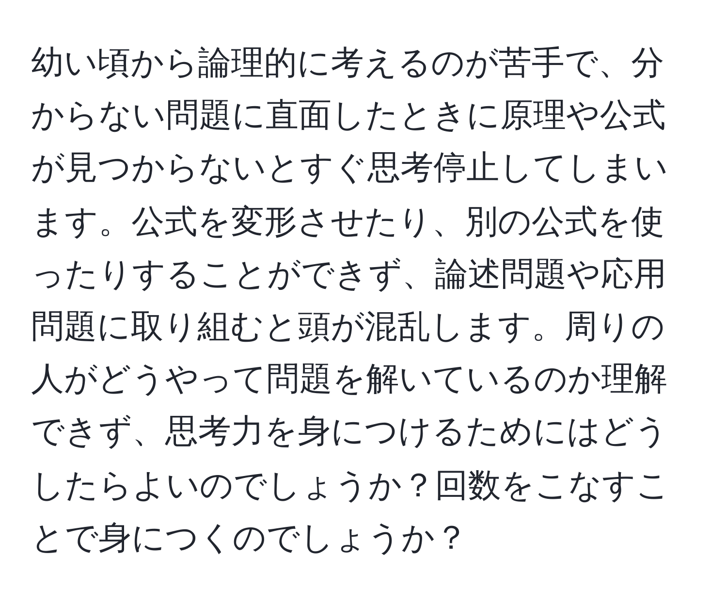 幼い頃から論理的に考えるのが苦手で、分からない問題に直面したときに原理や公式が見つからないとすぐ思考停止してしまいます。公式を変形させたり、別の公式を使ったりすることができず、論述問題や応用問題に取り組むと頭が混乱します。周りの人がどうやって問題を解いているのか理解できず、思考力を身につけるためにはどうしたらよいのでしょうか？回数をこなすことで身につくのでしょうか？