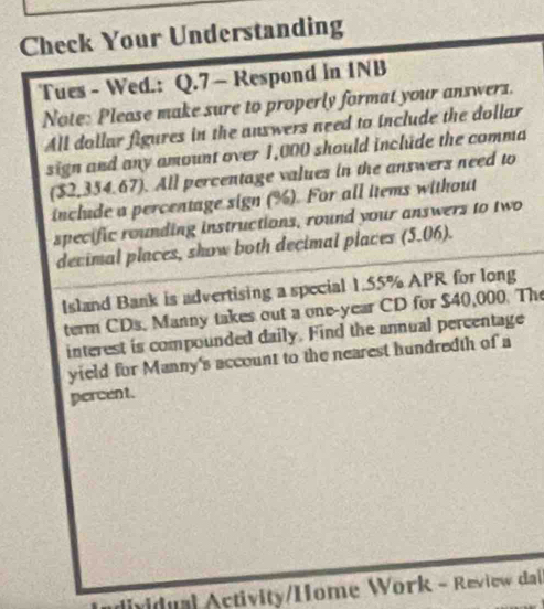 Check Your Understanding 
Tues - Wed.: Q.7 ~ Respond in INB 
Note: Please make sure to properly format your answerz. 
All dollar figures in the answers need to include the dollar 
sign and any amount over 1,000 should include the comma 
($2,354.67). All percentage values in the answers need to 
include a percentage sign (%). For all items without 
specific rounding instructions, round your answers to two 
decimal places, show both decimal places (5.06). 
Island Bank is advertising a special 1.55% APR for long 
term CDs, Manny takes out a one-year CD for $40,000. The 
interest is compounded daily. Find the annual percentage 
yield for Manny's account to the nearest hundredth of a 
percent. 
dividual Activity/Home Work - Review da