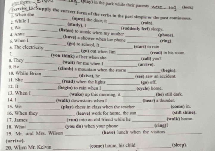 after them 
_(play) in the park while their parents 
(look) 
Exercise 11. Supply the correct form of the verbs in the past simple or the past continuous. 
. When she 
2. While I 
(open) the door, it _(rain). 
_(study), I 
3. We __(suddenly feel) sleepy. 
(listen) to music when my mother 
4. Anna 
(phone). 
_(have) a shower when her phone_ 
5. When I _(ring). 
_(go) to school, it (start) to rain. 
6. The electricity _(go) out when Jim 
(read) in his room. 
7._ (you think) of her when she _(call) you? 
8. They_ (wait) for me when I __(arrive). 
9. He _(climb) a mountain when the storm _(begin). 
_ 
10. While Brian _(drive), he (see) saw an accident. 
11. She _(read) when the lights _(go) off. 
12. It _(begin) to rain when I _(cycle) home. 
13. When I _(wake) up this morning, it _(be) still dark. 
14. I _(walk) downstairs when I _(hear) a thunder. 
15. We _(play) chess in class when the teacher_ (come) in. 
16. When they _(leave) work for home, the sun _(still shine). 
_ 
17. James (run) into an old friend while he _(walk) home. 
18. What_ (you do) when your phone _(ring)? 
19. Mr. and Mrs. Wilson _(have) lunch when the visitors_ 
(arrive). 
20. When Mr. Kelvin _(come) home, his child _(sleep).