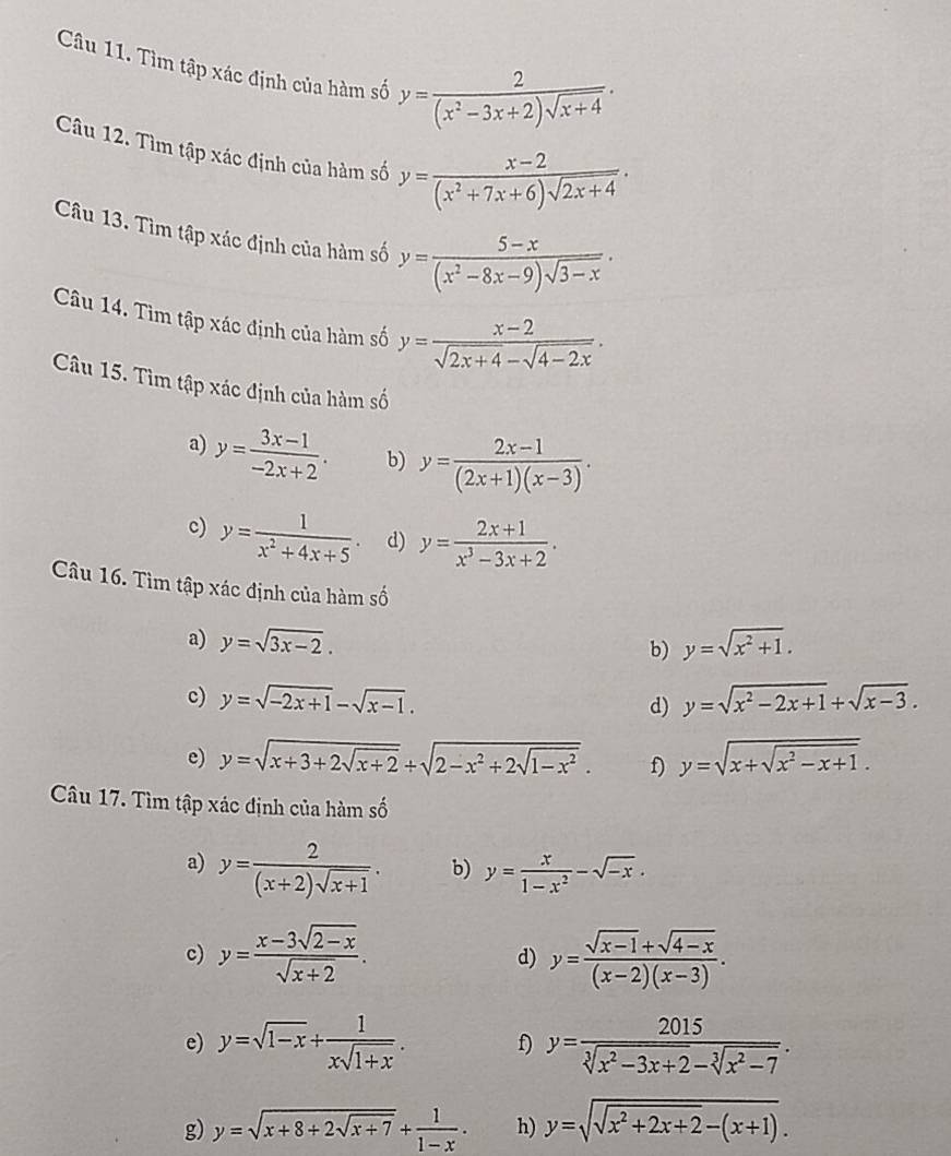 Tìm tập xác định của hàm số y= 2/(x^2-3x+2)sqrt(x+4) ·
Câu 12. Tìm tập xác định của hàm số y= (x-2)/(x^2+7x+6)sqrt(2x+4) .
Câu 13. Tìm tập xác định của hàm số y= (5-x)/(x^2-8x-9)sqrt(3-x) .
Câu 14. Tìm tập xác định của hàm số y= (x-2)/sqrt(2x+4)-sqrt(4-2x) .
Câu 15. Tìm tập xác định của hàm số
a) y= (3x-1)/-2x+2 . b) y= (2x-1)/(2x+1)(x-3) .
c) y= 1/x^2+4x+5 . d) y= (2x+1)/x^3-3x+2 .
Câu 16. Tìm tập xác định của hàm số
a) y=sqrt(3x-2). y=sqrt(x^2+1).
b)
c) y=sqrt(-2x+1)-sqrt(x-1). d) y=sqrt(x^2-2x+1)+sqrt(x-3).
e) y=sqrt(x+3+2sqrt x+2)+sqrt(2-x^2+2sqrt 1-x^2). f) y=sqrt(x+sqrt x^2-x+1).
Câu 17. Tìm tập xác định của hàm số
a) y= 2/(x+2)sqrt(x+1) . b) y= x/1-x^2 -sqrt(-x).
c) y= (x-3sqrt(2-x))/sqrt(x+2) . y= (sqrt(x-1)+sqrt(4-x))/(x-2)(x-3) .
d)
e) y=sqrt(1-x)+ 1/xsqrt(1+x) . f) y= 2015/sqrt[3](x^2-3x+2)-sqrt[3](x^2-7) .
g) y=sqrt(x+8+2sqrt x+7)+ 1/1-x · h) y=sqrt(sqrt x^2+2x+2)-(x+1).