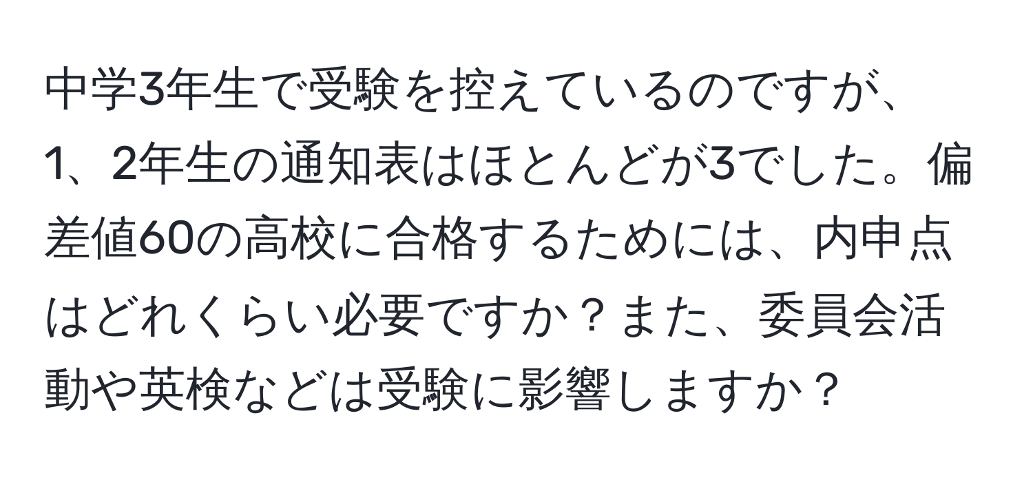 中学3年生で受験を控えているのですが、1、2年生の通知表はほとんどが3でした。偏差値60の高校に合格するためには、内申点はどれくらい必要ですか？また、委員会活動や英検などは受験に影響しますか？