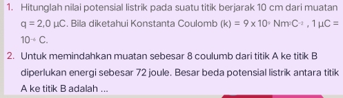 Hitunglah nilai potensial listrik pada suatu titik berjarak 10 cm dari muatan
q=2, 0mu C. Bila diketahui Konstanta Coulomb (k)=9* 10^9Nm^2C^(-2), 1mu C=
10^(-6)C. 
2. Untuk memindahkan muatan sebesar 8 coulumb dari titik A ke titik B
diperlukan energi sebesar 72 joule. Besar beda potensial listrik antara titik
A ke titik B adalah ...