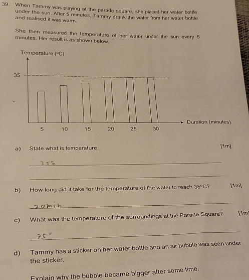 When Tammy was playing at the parade square, she placed her water bottle 
under the sun. After 5 minutes, Tammy drank the water from her water bottle 
and realised it was warm. 
She then measured the temperature of her water under the sun every 5
minutes. Her result is as shown below. 
a) State what is temperature. [1m] 
_ 
_ 
b) How long did it take for the temperature of the water to reach 35°C ? [1m] 
_ 
c) What was the temperature of the surroundings at the Parade Square? [1m] 
_ 
d) Tammy has a sticker on her water bottle and an air bubble was seen under 
the sticker. 
Explain why the bubble became bigger after some time.