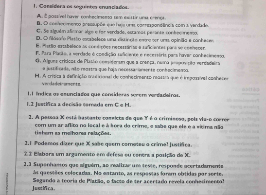 Considera os seguintes enunciados.
A. É possível haver conhecimento sem existir uma crença.
B. O conhecimento pressupõe que haja uma correspondência com a verdade.
C. Se alguém afirmar algo e for verdade, estamos perante conhecimento.
D. O filósofo Platão estabelece uma distinção entre ter uma opinião e conhecer.
E. Platão estabelece as condições necessárias e suficientes para se conhecer.
F. Para Platão, a verdade é condição suficiente e necessária para haver conhecimento.
G. Alguns críticos de Platão consideram que a crença, numa proposição verdadeira
e justificada, não mostra que haja necessariamente conhecimento.
H. A crítica à definição tradicional de conhecimento mostra que é impossível conhecer
verdadeiramente.
1.1 Indica os enunciados que consideras serem verdadeiros.
1.2 Justifica a decisão tomada em C e H.
2. A pessoa X está bastante convicta de que Y é o criminoso, pois viu-o correr
com um ar aflito no local e à hora do crime, e sabe que ele e a vítima não
tinham as melhores relações.
2.1 Podemos dizer que X sabe quem cometeu o crime? Justifica.
2.2 Elabora um argumento em defesa ou contra a posição de X.
2.3 Suponhamos que alguém, ao realizar um teste, responde acertadamente
às questões colocadas. No entanto, as respostas foram obtidas por sorte.
Segundo a teoria de Platão, o facto de ter acertado revela conhecimento?
4 Justifica.