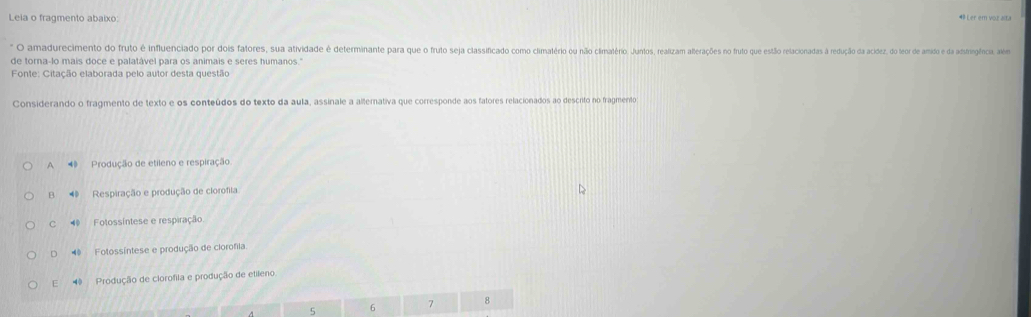 Leia o fragmento abaixo: 48 Ler em voz alta
O amadurecimento do fruto é influenciado por dades saltrere sua dativde emane pra qu fruo sea lasiao o imatrio o não imatro oue uto aoa a eo ato e est eacada dadça dacidez, do ter d amido e da astingfcis. lém
de torna-lo mais doce e palatável para os animais e seres humanos."
Fonte: Citação elaborada pelo autor desta questão
Considerando o fragmento de texto e os conteúdos do texto da aula, assinale a alternativa que corresponde aos fatores relacionados ao descrito no fragmento
A 4 Produção de etileno e respiração.
B ◀ Respiração e produção de clorofila.
C Fotossíntese e respiração.
D ◀ Fotossíntese e produção de clorofila.
E Produção de clorofila e produção de etileno
5 6 7 8