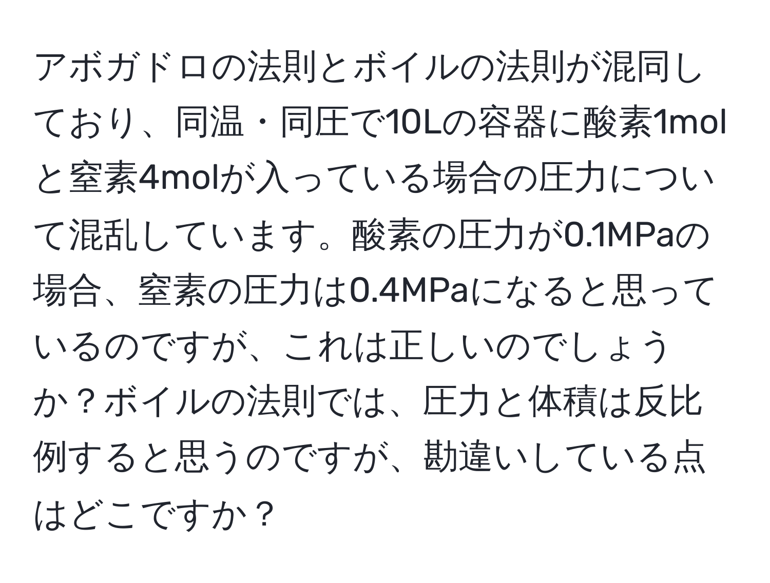 アボガドロの法則とボイルの法則が混同しており、同温・同圧で10Lの容器に酸素1molと窒素4molが入っている場合の圧力について混乱しています。酸素の圧力が0.1MPaの場合、窒素の圧力は0.4MPaになると思っているのですが、これは正しいのでしょうか？ボイルの法則では、圧力と体積は反比例すると思うのですが、勘違いしている点はどこですか？