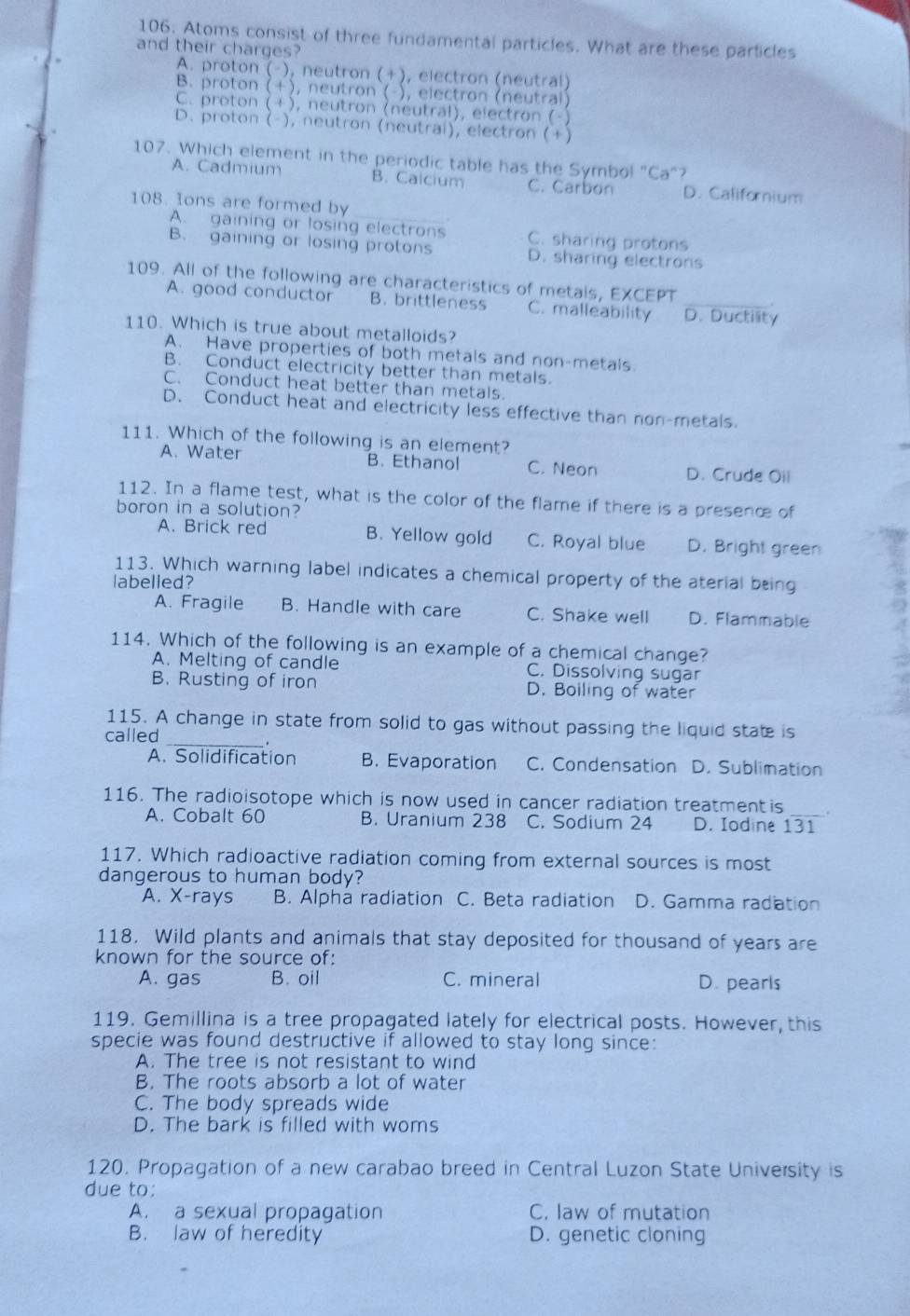 Atoms consist of three fundamental particles. What are these particles
and their charges?
A. proton (-), neutron (+), electron (neutral)
B. proton (+), neutron ( ), electron (neutral)
C. proton (+), neutron (neutral), electron (-)
D. proton (-), neutron (neutrai), electron (+)
107. Which element in the periodic table has the Symbol "Ca"?
A. Cadmium B. Calcium C. Carbon D. Californium
108. Ions are formed by
A. gaining or losing electrons C. sharing protons
B. gaining or losing protons D. sharing electrons
109. All of the following are characteristics of metals, EXCEPT
A. good conductor B. brittleness C. malleability D. Ductility
110. Which is true about metalloids?
A. Have properties of both metals and non-metals.
B. Conduct electricity better than metals.
C. Conduct heat better than metals.
D. Conduct heat and electricity less effective than non-metals.
111. Which of the following is an element?
A. Water B. Ethanol C. Neon D. Crude Oii
112. In a flame test, what is the color of the flame if there is a presenc of
boron in a solution?
A. Brick red B. Yellow gold C. Royal blue D. Bright green
113. Which warning label indicates a chemical property of the aterial being
labelled?
A. Fragile B. Handle with care C. Shake well D. Flammable
114. Which of the following is an example of a chemical change?
A. Melting of candle C. Dissolving sugar
B. Rusting of iron D. Boiling of water
115. A change in state from solid to gas without passing the liquid state is
called
_.
A. Solidification B. Evaporation C. Condensation D. Sublimation
116. The radioisotope which is now used in cancer radiation treatmentis _.
A. Cobalt 60 B. Uranium 238 C. Sodium 24 D. Iodine 131
117. Which radioactive radiation coming from external sources is most
dangerous to human body?
A. X-rays B. Alpha radiation C. Beta radiation D. Gamma radiation
118. Wild plants and animals that stay deposited for thousand of years are
known for the source of:
A. gas B. oil C. mineral D. pearls
119. Gemillina is a tree propagated lately for electrical posts. However, this
specie was found destructive if allowed to stay long since:
A. The tree is not resistant to wind
B. The roots absorb a lot of water
C. The body spreads wide
D. The bark is filled with woms
120. Propagation of a new carabao breed in Central Luzon State University is
due to:
A. a sexual propagation C. law of mutation
B. law of heredity D. genetic cloning
