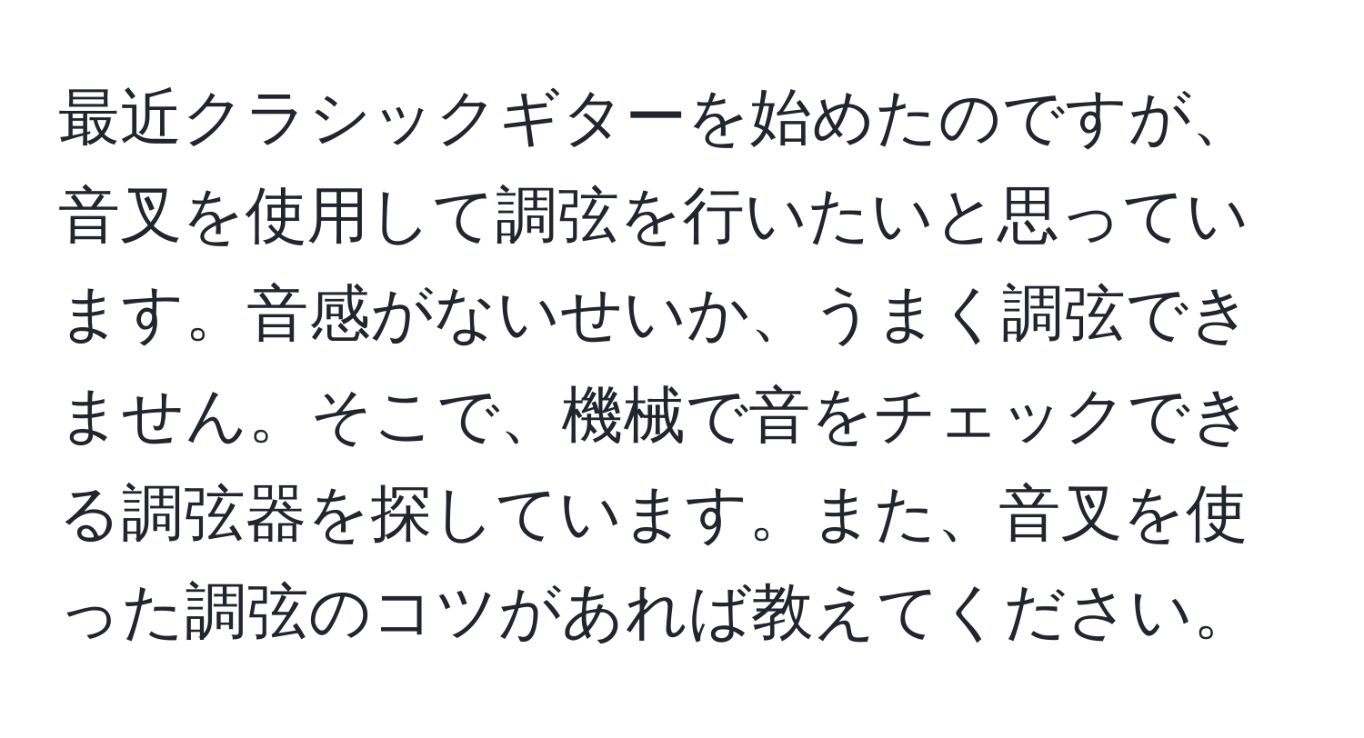 最近クラシックギターを始めたのですが、音叉を使用して調弦を行いたいと思っています。音感がないせいか、うまく調弦できません。そこで、機械で音をチェックできる調弦器を探しています。また、音叉を使った調弦のコツがあれば教えてください。